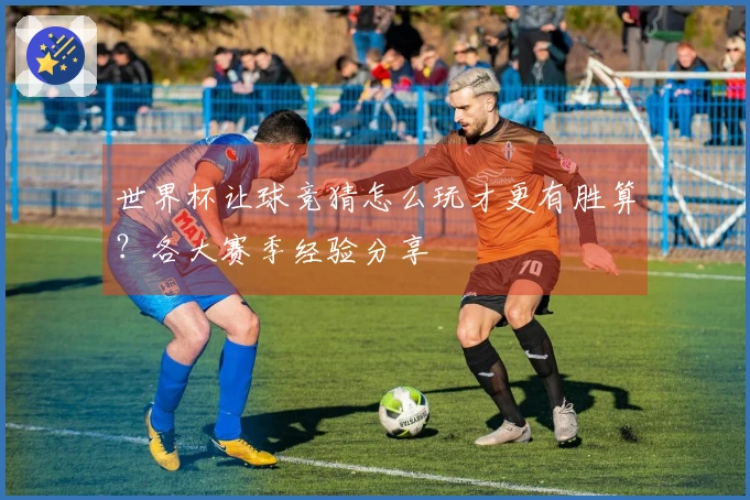 世界杯让球竞猜怎么玩才更有胜算？各大赛季经验分享