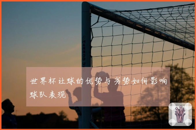 世界杯让球的优势与劣势如何影响球队表现